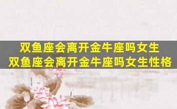 双鱼座会离开金牛座吗女生 双鱼座会离开金牛座吗女生性格